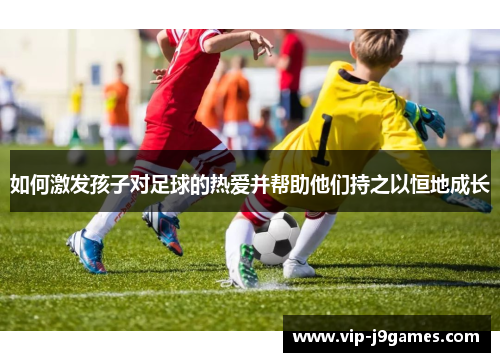如何激发孩子对足球的热爱并帮助他们持之以恒地成长